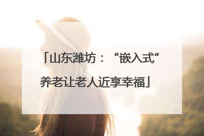 山东潍坊：“嵌入式”养老让老人近享幸福